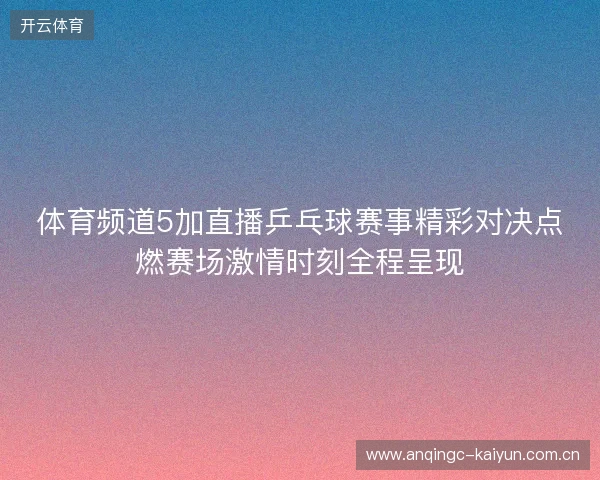 体育频道5加直播乒乓球赛事精彩对决点燃赛场激情时刻全程呈现